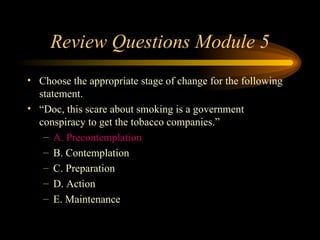 Review Questions Module 5 Choose the appropriate stage of change for the following statement.  “ Doc, this scare about smoking is a government conspiracy to get the tobacco companies.” A. Precontemplation B. Contemplation C. Preparation D. Action E. Maintenance 
