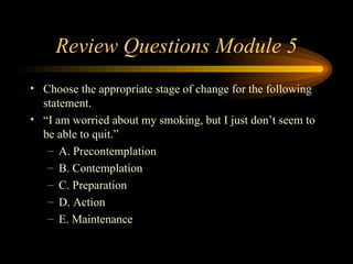 Review Questions Module 5 Choose the appropriate stage of change for the following statement.  “ I am worried about my smoking, but I just don’t seem to be able to quit.” A. Precontemplation B. Contemplation C. Preparation D. Action E. Maintenance 