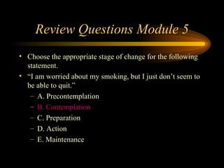 Review Questions Module 5 Choose the appropriate stage of change for the following statement.  “ I am worried about my smoking, but I just don’t seem to be able to quit.” A. Precontemplation B. Contemplation C. Preparation D. Action E. Maintenance 
