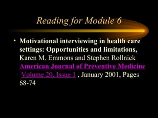 Reading for Module 6 Motivational interviewing in health care settings: Opportunities and limitations,   Karen M. Emmons and Stephen Rollnick  American Journal of Preventive Medicine   Volume 20, Issue 1  , January 2001, Pages 68-74  