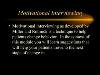 Motivational Interviewing Motivational interviewing as developed by Miller and Rollnick is a technique to help patients change behavior.  In the context of this module you will learn suggestions that will help your patients move to the next stage of change in.  