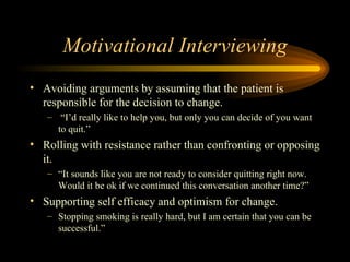 Motivational Interviewing Avoiding arguments by assuming that the patient is responsible for the decision to change. “ I’d really like to help you, but only you can decide of you want to quit.” Rolling with resistance rather than confronting or opposing it.  “ It sounds like you are not ready to consider quitting right now.  Would it be ok if we continued this conversation another time?” Supporting self efficacy and optimism for change. Stopping smoking is really hard, but I am certain that you can be successful.” 