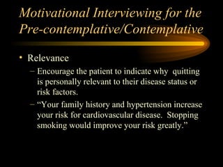 Motivational Interviewing for the Pre-contemplative/Contemplative Relevance Encourage the patient to indicate why  quitting is personally relevant to their disease status or risk factors.  “Your family history and hypertension increase your risk for cardiovascular disease.  Stopping smoking would improve your risk greatly.” 
