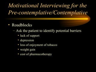 Motivational Interviewing for the Pre-contemplative/Contemplative Roadblocks Ask the patient to identify potential barriers lack of support depression loss of enjoyment of tobacco weight gain cost of pharmacotherapy 