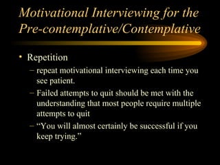 Motivational Interviewing for the Pre-contemplative/Contemplative Repetition repeat motivational interviewing each time you see patient. Failed attempts to quit should be met with the understanding that most people require multiple attempts to quit “You will almost certainly be successful if you keep trying.” 