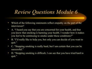 Review Questions Module 6 Which of the following statements reflect empathy on the part of the interviewer? A. “I heard you say that you are concerned for your health, and that you know that smoking is harming your health. I wonder how it makes you feel to be continuing to smoke under these conditions?”  B. “I’d really like to help you, but only you can decide of you want to quit.” C. “Stopping smoking is really hard, but I am certain that you can be successful.” D. “Stopping smoking is difficult, I can see that you have tried hard to quit.” 