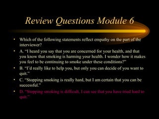 Review Questions Module 6 Which of the following statements reflect empathy on the part of the interviewer? A. “I heard you say that you are concerned for your health, and that you know that smoking is harming your health. I wonder how it makes you feel to be continuing to smoke under these conditions?”  B. “I’d really like to help you, but only you can decide of you want to quit.” C. “Stopping smoking is really hard, but I am certain that you can be successful.” D. “Stopping smoking is difficult, I can see that you have tried hard to quit.” 