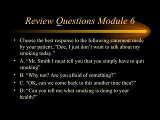 Review Questions Module 6 Choose the best response to the following statement made by your patient..”Doc, I just don’t want to talk about my smoking today.” A. “Mr. Smith I must tell you that you simply have to quit smoking” B. “Why not? Are you afraid of something?” C. “OK, can we come back to this another time then?” D. “Can you tell me what smoking is doing to your health?” 