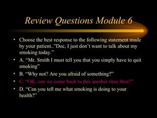 Review Questions Module 6 Choose the best response to the following statement made by your patient..”Doc, I just don’t want to talk about my smoking today.” A. “Mr. Smith I must tell you that you simply have to quit smoking” B. “Why not? Are you afraid of something?” C. “OK, can we come back to this another time then?” D. “Can you tell me what smoking is doing to your health?” 