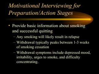 Motivational Interviewing for Preparation/Action Stages Provide basic information about smoking and successful quitting Any smoking will likely result in relapse Withdrawal typically peaks between 1-3 weeks of smoking cessation Withdrawal symptoms include depressed mood, irritability, urges to smoke, and difficulty concentrating. 