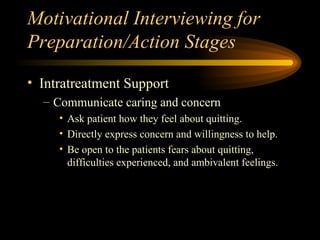 Motivational Interviewing for Preparation/Action Stages Intratreatment Support Communicate caring and concern Ask patient how they feel about quitting. Directly express concern and willingness to help. Be open to the patients fears about quitting, difficulties experienced, and ambivalent feelings. 