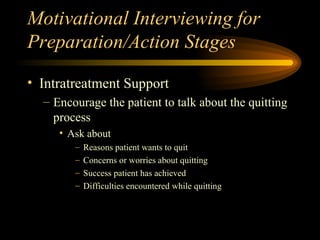 Motivational Interviewing for Preparation/Action Stages Intratreatment Support Encourage the patient to talk about the quitting process Ask about Reasons patient wants to quit Concerns or worries about quitting Success patient has achieved Difficulties encountered while quitting 