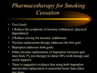 Pharmacotherapy for Smoking Cessation  Two Goals: 1.Reduce the symptoms of nicotine withdrawal. (physical dependence) 2.Reduce craving for nicotine. (addiction) Nicotine replacement therapy addresses the first goal Bupropion addresses both goals. Either nicotine replacement, or bupropion increases quit rates from 7% (no therapy) to about 30% (with therapy and social support). There is suggestive evidence that using both bupropion and nicotine replacement is somewhat better than either one alone. 