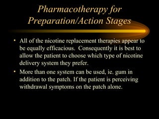 Pharmacotherapy for Preparation/Action Stages All of the nicotine replacement therapies appear to be equally efficacious.  Consequently it is best to allow the patient to choose which type of nicotine delivery system they prefer. More than one system can be used, ie. gum in addition to the patch. If the patient is perceiving withdrawal symptoms on the patch alone. 