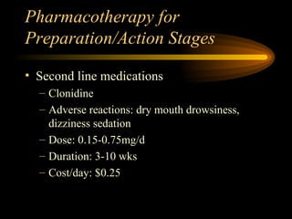 Pharmacotherapy for Preparation/Action Stages Second line medications Clonidine  Adverse reactions: dry mouth drowsiness, dizziness sedation Dose: 0.15-0.75mg/d Duration: 3-10 wks Cost/day: $0.25 