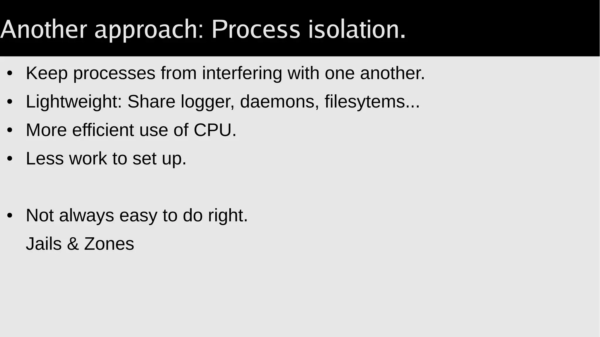 Another approach: Process isolation.
● Keep processes from interfering with one another.
● Lightweight: Share logger, daemons, filesytems...
● More efficient use of CPU.
● Less work to set up.
● Not always easy to do right.
Jails & Zones
 