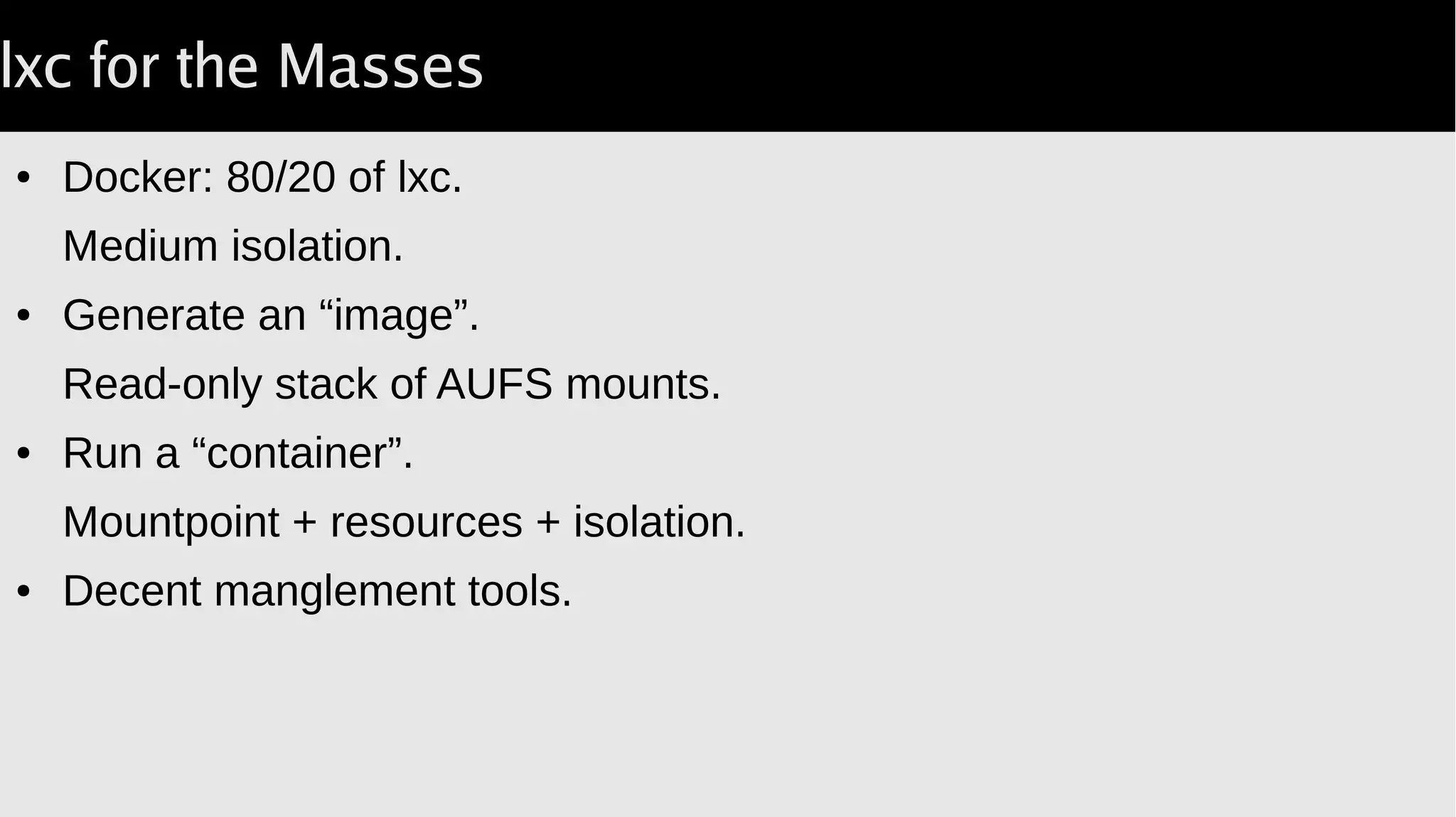 lxc for the Masses
● Docker: 80/20 of lxc.
Medium isolation.
● Generate an “image”.
Read-only stack of AUFS mounts.
● Run a “container”.
Mountpoint + resources + isolation.
● Decent manglement tools.
 