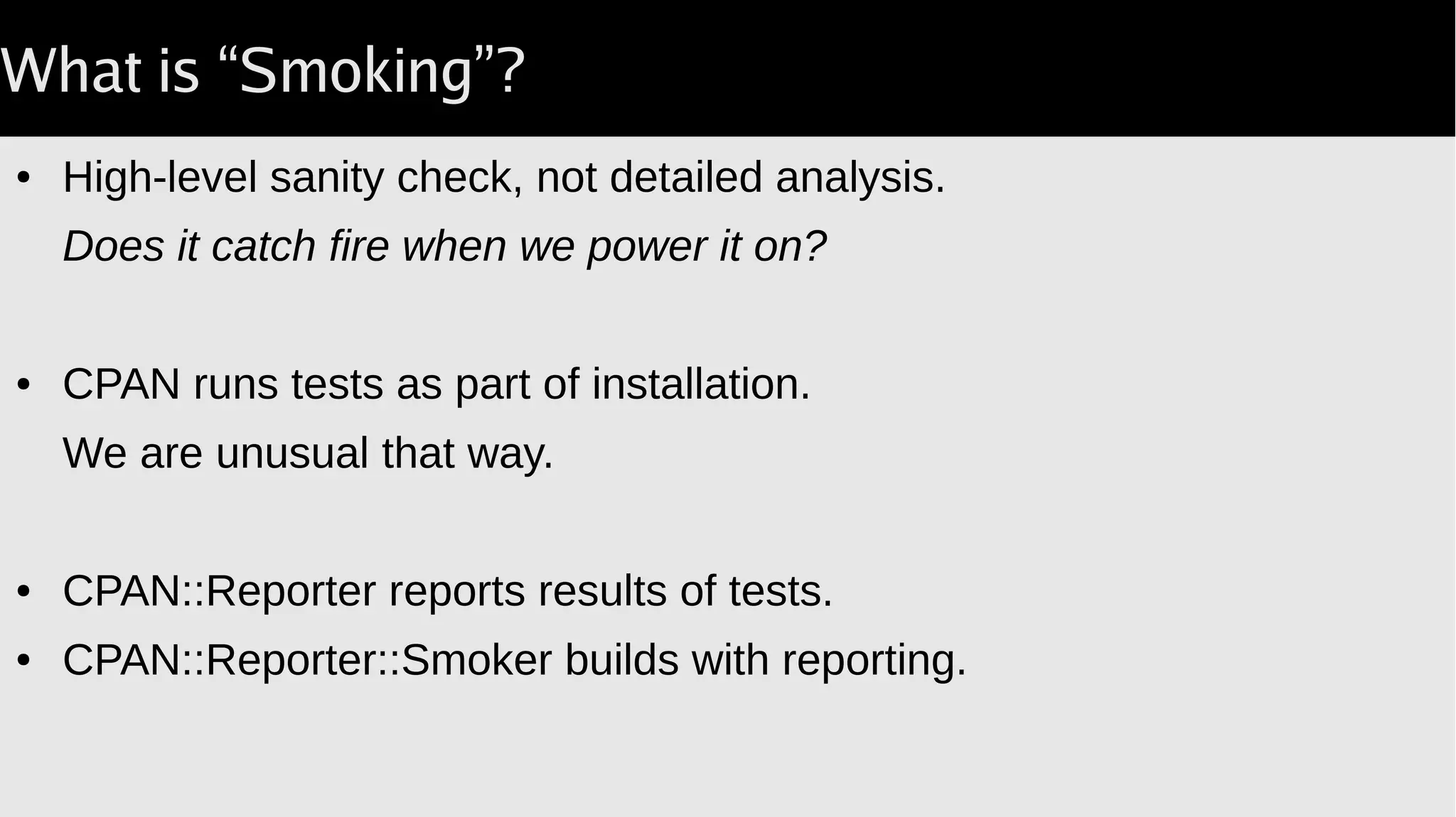What is “Smoking”?
● High-level sanity check, not detailed analysis.
Does it catch fire when we power it on?
● CPAN runs tests as part of installation.
We are unusual that way.
● CPAN::Reporter reports results of tests.
● CPAN::Reporter::Smoker builds with reporting.
 
