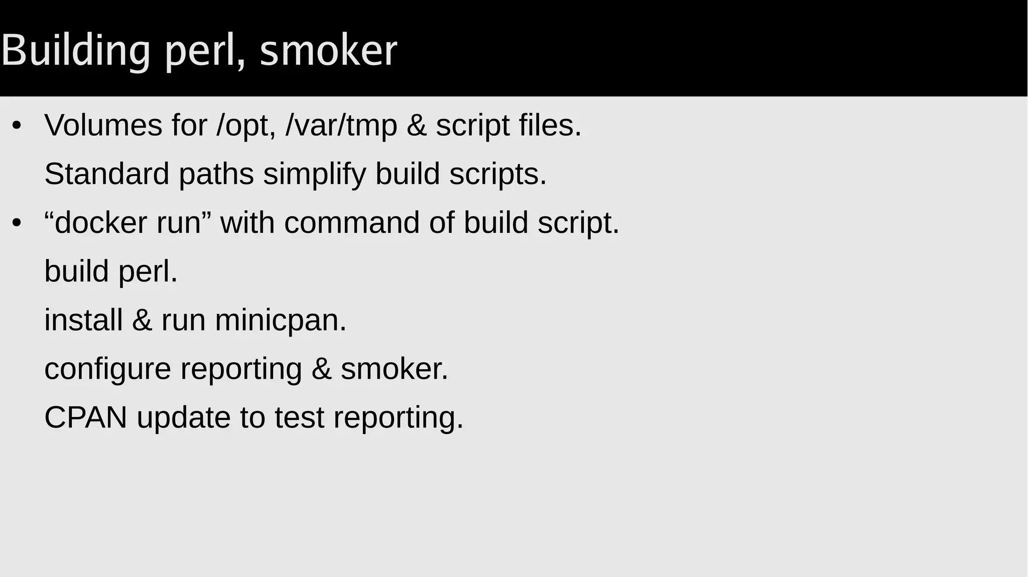 Building perl, smoker
● Volumes for /opt, /var/tmp & script files.
Standard paths simplify build scripts.
● “docker run” with command of build script.
build perl.
install & run minicpan.
configure reporting & smoker.
CPAN update to test reporting.
 