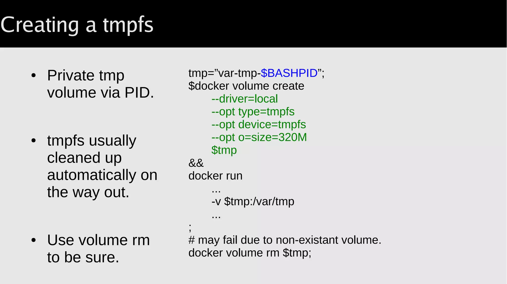 Creating a tmpfs
● Private tmp
volume via PID.
● tmpfs usually
cleaned up
automatically on
the way out.
● Use volume rm
to be sure.
tmp=”var-tmp-$BASHPID”;
$docker volume create
--driver=local
--opt type=tmpfs
--opt device=tmpfs
--opt o=size=320M
$tmp
&&
docker run
...
-v $tmp:/var/tmp
...
;
# may fail due to non-existant volume.
docker volume rm $tmp;
 