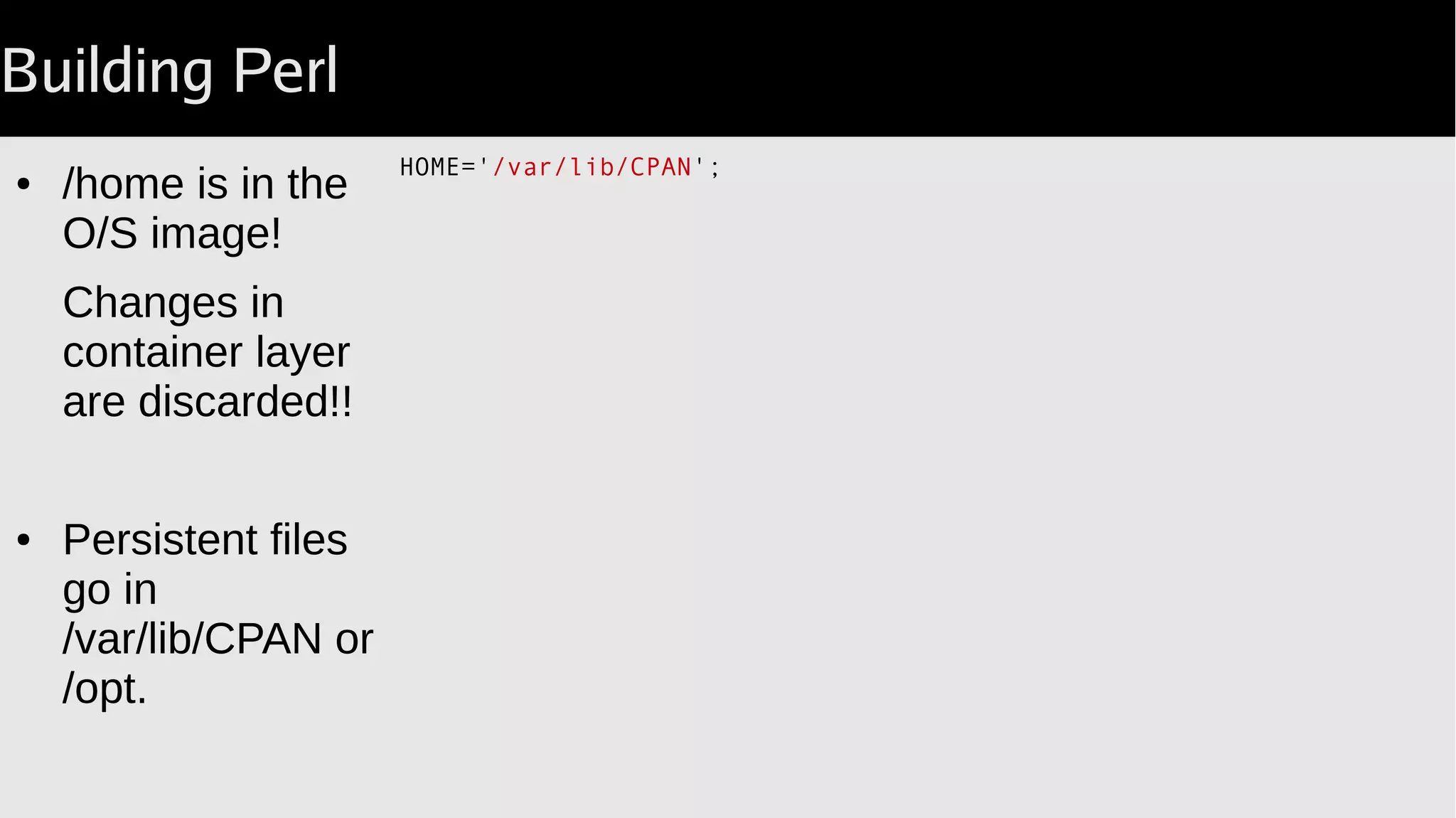 Building Perl
HOME='/var/lib/CPAN';
● /home is in the
O/S image!
Changes in
container layer
are discarded!!
● Persistent files
go in
/var/lib/CPAN or
/opt.
 