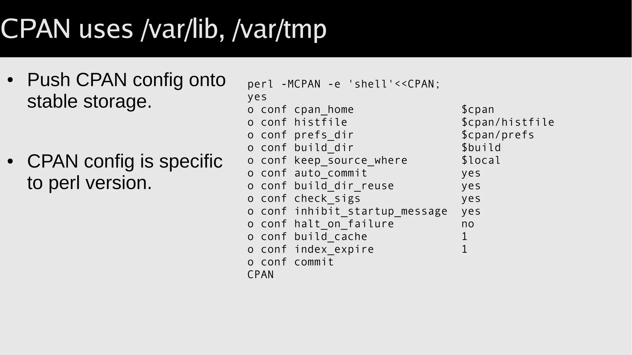 CPAN uses /var/lib, /var/tmp
● Push CPAN config onto
stable storage.
● CPAN config is specific
to perl version.
perl -MCPAN -e 'shell'<<CPAN;
yes
o conf cpan_home $cpan
o conf histfile $cpan/histfile
o conf prefs_dir $cpan/prefs
o conf build_dir $build
o conf keep_source_where $local
o conf auto_commit yes
o conf build_dir_reuse yes
o conf check_sigs yes
o conf inhibit_startup_message yes
o conf halt_on_failure no
o conf build_cache 1
o conf index_expire 1
o conf commit
CPAN
 