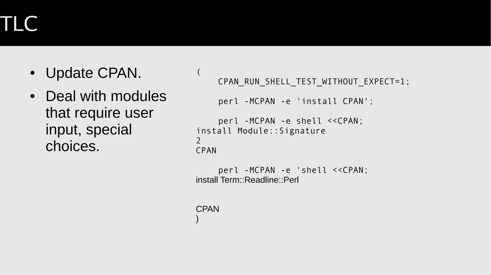 TLC
● Update CPAN.
● Deal with modules
that require user
input, special
choices.
(
CPAN_RUN_SHELL_TEST_WITHOUT_EXPECT=1;
perl -MCPAN -e 'install CPAN';
perl -MCPAN -e shell <<CPAN;
install Module::Signature
2
CPAN
AUTOMATED_TESTING=1; # avoid interactive prompt
perl -MCPAN -e 'shell <<CPAN;
install Term::Readline::Perl
CPAN
)
 