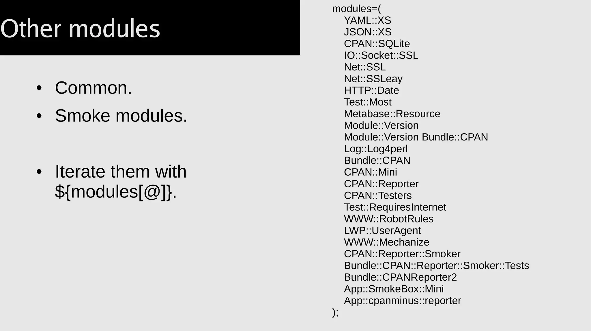● Common.
● Smoke modules.
● Iterate them with
${modules[@]}.
modules=(
YAML::XS
JSON::XS
CPAN::SQLite
IO::Socket::SSL
Net::SSL
Net::SSLeay
HTTP::Date
Test::Most
Metabase::Resource
Module::Version
Module::Version Bundle::CPAN
Log::Log4perl
Bundle::CPAN
CPAN::Mini
CPAN::Reporter
CPAN::Testers
Test::RequiresInternet
WWW::RobotRules
LWP::UserAgent
WWW::Mechanize
CPAN::Reporter::Smoker
Bundle::CPAN::Reporter::Smoker::Tests
Bundle::CPANReporter2
App::SmokeBox::Mini
App::cpanminus::reporter
);
Other modules
 