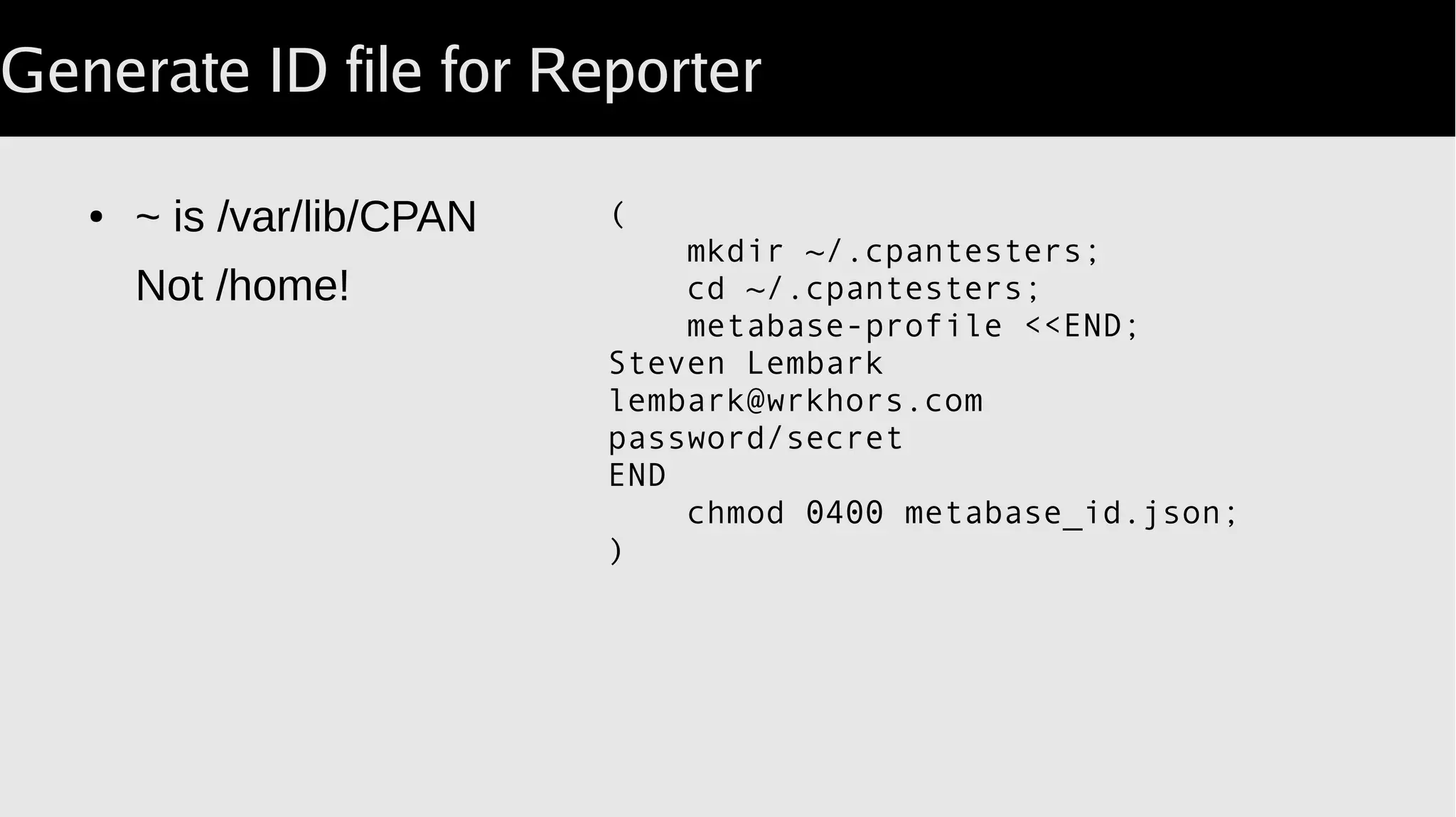 Generate ID file for Reporter
● ~ is /var/lib/CPAN
Not /home!
(
mkdir ~/.cpantesters;
cd ~/.cpantesters;
metabase-profile <<END;
Steven Lembark
lembark@wrkhors.com
password/secret
END
chmod 0400 metabase_id.json;
)
 