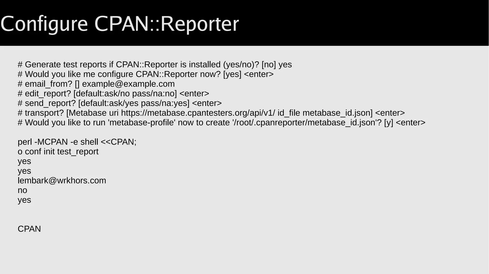 Configure CPAN::Reporter
# Generate test reports if CPAN::Reporter is installed (yes/no)? [no] yes
# Would you like me configure CPAN::Reporter now? [yes] <enter>
# email_from? [] example@example.com
# edit_report? [default:ask/no pass/na:no] <enter>
# send_report? [default:ask/yes pass/na:yes] <enter>
# transport? [Metabase uri https://metabase.cpantesters.org/api/v1/ id_file metabase_id.json] <enter>
# Would you like to run 'metabase-profile' now to create '/root/.cpanreporter/metabase_id.json'? [y] <enter>
perl -MCPAN -e shell <<CPAN;
o conf init test_report
yes
yes
lembark@wrkhors.com
no
yes
CPAN
 