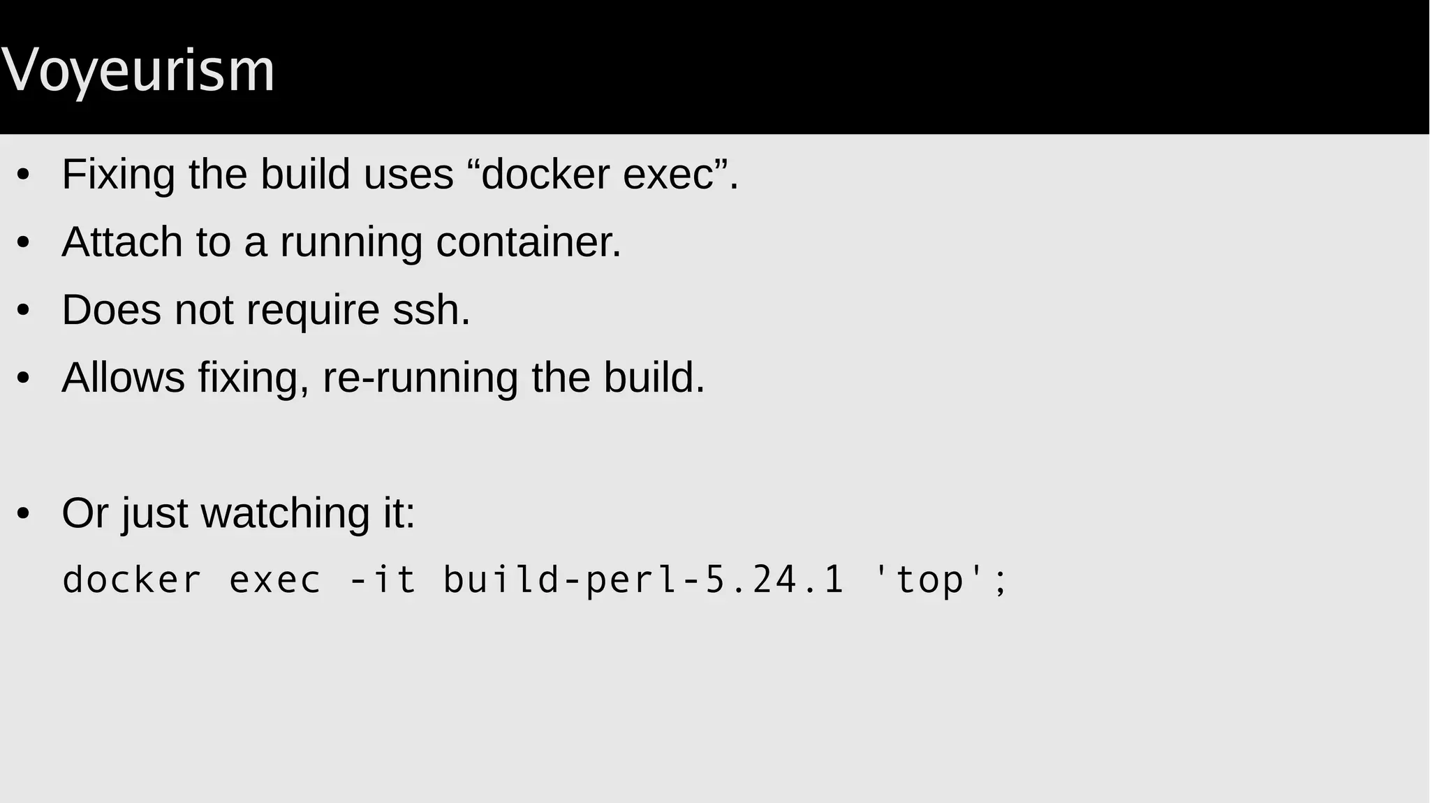 Voyeurism
● Fixing the build uses “docker exec”.
● Attach to a running container.
● Does not require ssh.
● Allows fixing, re-running the build.
● Or just watching it:
docker exec -it build-perl-5.24.1 'top';
 
