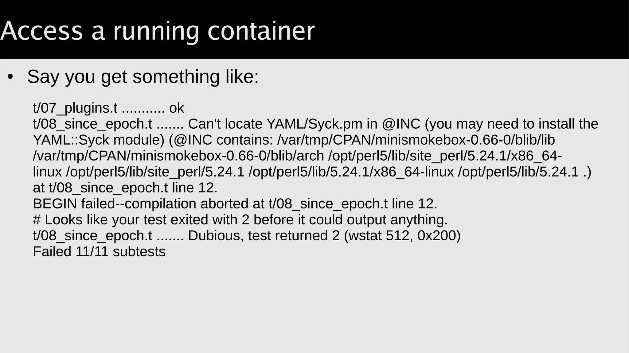 Access a running container
● Say you get something like:
t/07_plugins.t ........... ok
t/08_since_epoch.t ....... Can't locate YAML/Syck.pm in @INC (you may need to install the
YAML::Syck module) (@INC contains: /var/tmp/CPAN/minismokebox-0.66-0/blib/lib
/var/tmp/CPAN/minismokebox-0.66-0/blib/arch /opt/perl5/lib/site_perl/5.24.1/x86_64-
linux /opt/perl5/lib/site_perl/5.24.1 /opt/perl5/lib/5.24.1/x86_64-linux /opt/perl5/lib/5.24.1 .)
at t/08_since_epoch.t line 12.
BEGIN failed--compilation aborted at t/08_since_epoch.t line 12.
# Looks like your test exited with 2 before it could output anything.
t/08_since_epoch.t ....... Dubious, test returned 2 (wstat 512, 0x200)
Failed 11/11 subtests
 