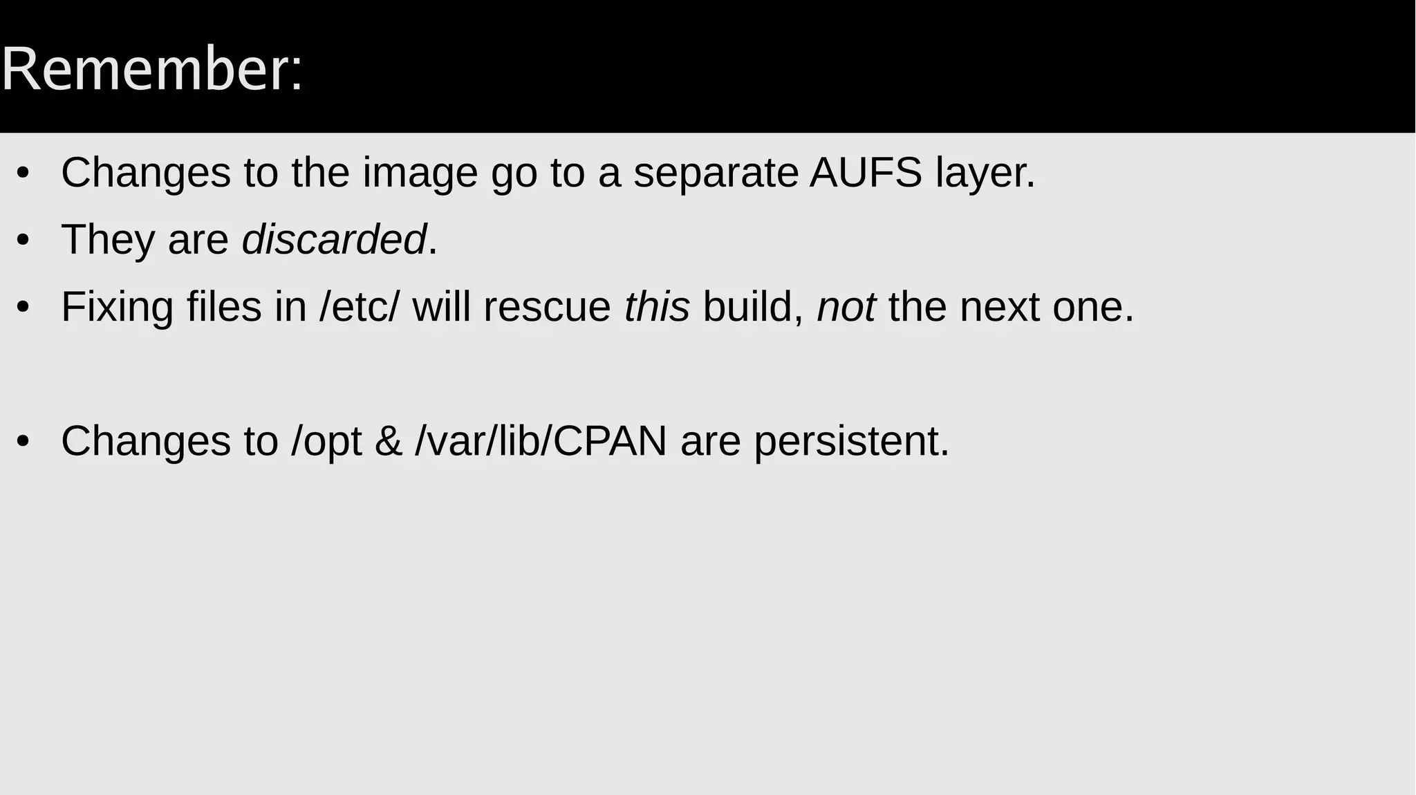 Through the Looking Glass
● Outside docker you have a specific PID & EUID.
● Inside docker the initial process has EUID 0 and PID 1.
● EUID 0 is manageable.
● PID 1 requires that the smoketest proc reap children.
Otherwise you end up with defunct proc's.
Will eventually eat all proc slots with long-running container.
One fix is Docker::Reaper.
 