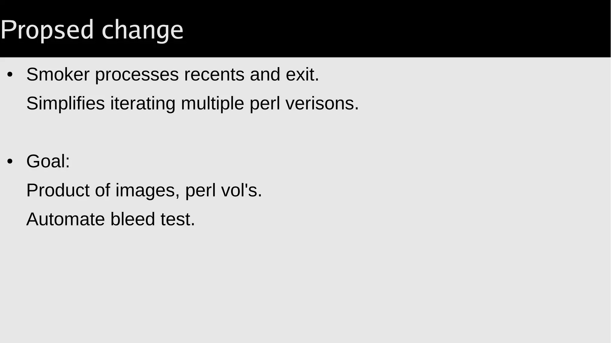Smoking
● Volumes for
perl
CPAN
/var/tmp
● Run smoker.
Never exits.
vols=(
"-v $perl:/opt:ro"
"-v $cpan:$cpan"
"-v $tmp:/var/tmp"
);
(
$docker volume create 
...
$tmp 
&&
exec $run 
-t 
--name="$cname" 
${vols[@]} 
$image 
"/var/lib/CPAN/.cpantesters/docker-smoker"
) 2>&1 |
tee $log;
 