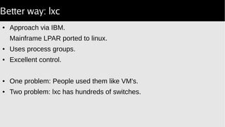 Better way: lxc
● Approach via IBM.
Mainframe LPAR ported to linux.
● Uses process groups.
● Excellent control.
● One problem: People used them like VM's.
● Two problem: lxc has hundreds of switches.
 