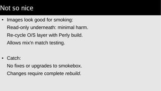 Not so nice
● Images look good for smoking:
Read-only underneath: minimal harm.
Re-cycle O/S layer with Perly build.
Allows mix'n match testing.
● Catch:
No fixes or upgrades to smokebox.
Changes require complete rebuild.
 
