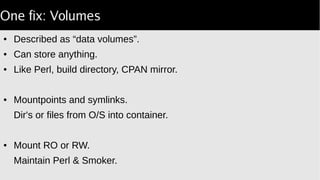 One fix: Volumes
● Described as “data volumes”.
● Can store anything.
● Like Perl, build directory, CPAN mirror.
● Mountpoints and symlinks.
Dir's or files from O/S into container.
● Mount RO or RW.
Maintain Perl & Smoker.
 