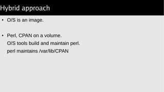 Hybrid approach
● O/S is an image.
● Perl, CPAN on a volume.
O/S tools build and maintain perl.
perl maintains /var/lib/CPAN
 