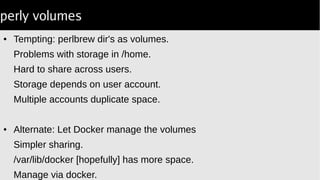 perly volumes
● Tempting: perlbrew dir's as volumes.
Problems with storage in /home.
Hard to share across users.
Storage depends on user account.
Multiple accounts duplicate space.
● Alternate: Let Docker manage the volumes
Simpler sharing.
/var/lib/docker [hopefully] has more space.
Manage via docker.
 