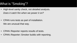 What is “Smoking”?
● High-level sanity check, not detailed analysis.
Does it catch fire when we power it on?
● CPAN runs tests as part of installation.
We are unusual that way.
● CPAN::Reporter reports results of tests.
● CPAN::Reporter::Smoker builds with reporting.
 