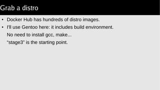Grab a distro
● Docker Hub has hundreds of distro images.
● I'll use Gentoo here: it includes build environment.
No need to install gcc, make...
“stage3” is the starting point.
 