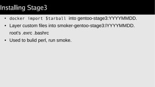 Installing Stage3
●
docker import $tarball into gentoo-stage3:YYYYMMDD.
● Layer custom files into smoker-gentoo-stage3:lYYYYMMDD.
root's .exrc .bashrc
● Used to bulid perl, run smoke.
 
