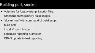 Building perl, smoker
● Volumes for /opt, /var/tmp & script files.
Standard paths simplify build scripts.
● “docker run” with command of build script.
build perl.
install & run minicpan.
configure reporting & smoker.
CPAN update to test reporting.
 