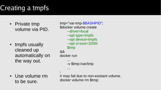 Creating a tmpfs
● Private tmp
volume via PID.
● tmpfs usually
cleaned up
automatically on
the way out.
● Use volume rm
to be sure.
tmp=”var-tmp-$BASHPID”;
$docker volume create
--driver=local
--opt type=tmpfs
--opt device=tmpfs
--opt o=size=320M
$tmp
&&
docker run
...
-v $tmp:/var/tmp
...
;
# may fail due to non-existant volume.
docker volume rm $tmp;
 
