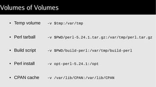 Volumes of Volumes
● Temp volume -v $tmp:/var/tmp
● Perl tarball -v $PWD/perl 5.24.1.tar.gz:/var/tmp/perl.tar.gz‑
● Build script -v $PWD/build-perl:/var/tmp/build-perl
● Perl install -v opt-perl-5.24.1:/opt
● CPAN cache -v /var/lib/CPAN:/var/lib/CPAN
 