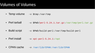 Volumes of Volumes
● Temp volume -v $tmp:/var/tmp
● Perl tarball -v $PWD/perl 5.24.1.tar.gz‑ :/var/tmp/perl.tar.gz
● Build script -v $PWD/build-perl:/var/tmp/build-perl
● Perl install -v opt-perl-5.24.1:/opt
● CPAN cache -v /var/lib/CPAN:/var/lib/CPAN
 