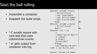 Start the ball rolling
● Assemble a container.
● Dispatch the build script.
● “-t” avoids issues with
core test that uses
column/row counts.
● “-a” gets output from
container into log.
$docker volume create 
--driver=local 
--opt type=tmpfs 
--opt device=tmpfs 
--opt o=size=320M 
$tmp &&
$docker volume create 
--driver=local 
$perl &&
$docker run --rm 
-t 
--name=”build-$perl”
-a stdout 
-a stderr 
"${vols[@]}" 
$image 
/var/tmp/build-perl 
2>&1 | tee build.out;
docker volume rm $tmp;
 