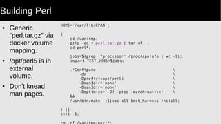 Building Perl
HOME='/var/lib/CPAN';
(
cd /var/tmp;
gzip -dc < perl.tar.gz | tar xf -;
cd perl*;
jobs=$(grep '^processor' /proc/cpuinfo | wc -l);
export TEST_JOBS=$jobs;
./Configure 
-de 
-Dprefix=/opt/perl5 
-Dman1dir='none' 
-Dman3dir='none' 
-Doptimize='-O2 -pipe -march=native' 
&&
/usr/bin/make -j$jobs all test_harness install;
) ||
exit -1;
● Generic
“perl.tar.gz” via
docker volume
mapping.
● /opt/perl5 is in
external
volume.
● Don't knead
man pages.
 