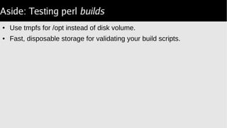 Aside: Testing perl builds
● Use tmpfs for /opt instead of disk volume.
Fast, disposable storage for validating your build scripts.
● git clone <whatever> /scratch;
cd /scratch/whatever;
● docker run … -v /scratch/whatever:/var/tmp/whatever … ;
● build script does cd /var/tmp/whatever; make all test install;
 