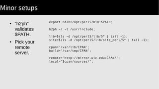 Minor setups
● “h2ph”
validates
$PATH.
● Pick your
remote
server.
export PATH=/opt/perl5/bin:$PATH;
h2ph -r -l /usr/include || exit -1;
# at this point install seems usable
lib=$(ls -d /opt/perl5/lib/5* | tail -1);
site=$(ls -d /opt/perl5/lib/site_perl/5* | tail -1);
cpan='/var/lib/CPAN';
build='/var/tmp/CPAN';
remote='http://mirror.uic.edu/CPAN/';
local="$cpan/sources/";
 